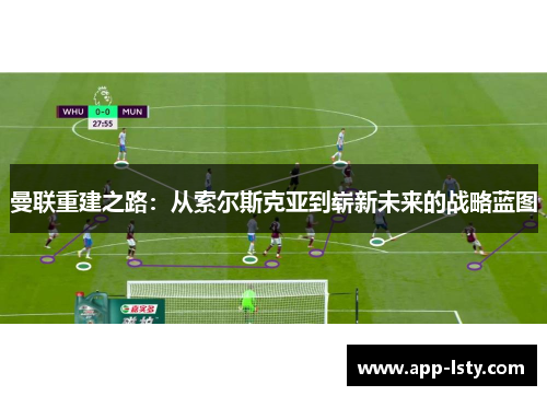 曼联重建之路：从索尔斯克亚到崭新未来的战略蓝图