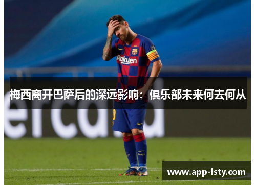 梅西离开巴萨后的深远影响：俱乐部未来何去何从