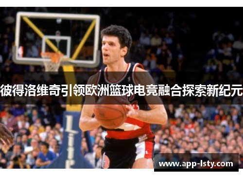 彼得洛维奇引领欧洲篮球电竞融合探索新纪元