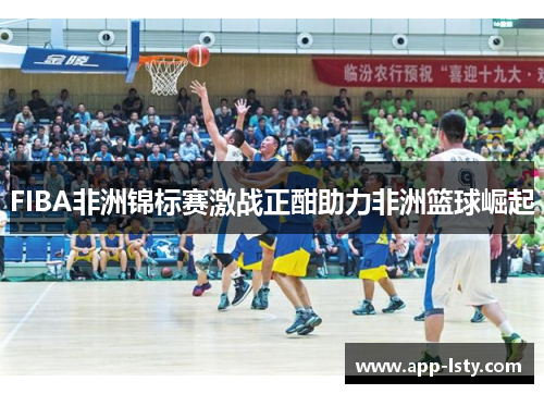 FIBA非洲锦标赛激战正酣助力非洲篮球崛起